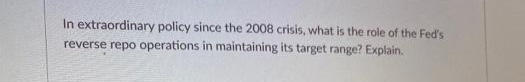 In extraordinary policy since the 2008 crisis, what is the role of the Fed's
reverse repo operations in maintaining its target range? Explain.
