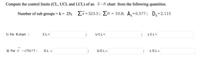 Compute the control limits (CL, UCL and LCL) of an x-R chart from the following quantities.
Number of sub groups = k = 25; Ex-323.5; ER 33.8; A,=0.577; D,=2.115
%3D
1) For R chart :
CL=
UCL-
LCL-
2) For X -chart:
CL -
UCL-
LCL=
