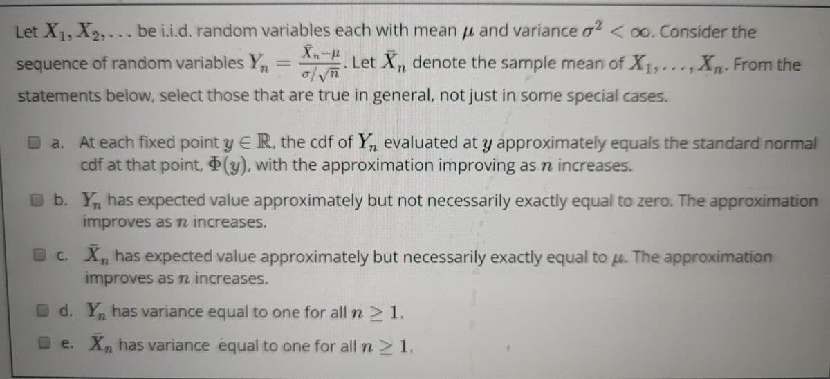 Let X1, X2,... be i.i.d. random variables each with mean u and variance o² <0o. Consider the
sequence of random variables Y
An ..,Xn. From the
Xn-p
Let Xn denote the sample mean of X1,.
statements below, select those that are true in general, not just in some special cases.
O a. At each fixed point y E IR, the cdf of Y, evaluated at y approximately equals the standard normal
cdf at that point, (y), with the approximation improving as n increases.
O b. Y, has expected value approximately but not necessarily exactly equal to zero. The approximation
improves as m increases.
O c. X, has expected value approximately but necessarily exactly equal to µ. The approximation
improves as n increases.
d. Y, has variance equal to one for all n >1.
e. X, has variance equal to one for alln>1.
