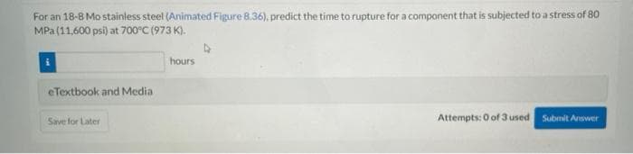 For an 18-8 Mo stainless steel (Animated Figure 8.36), predict the time to rupture for a component that is subjected to a stress of 80
MPa(11,600 psi) at 700°C (973 K).
hours
eTextbook and Media
Save for Later
Attempts: 0 of 3 used
Submit Anwer
