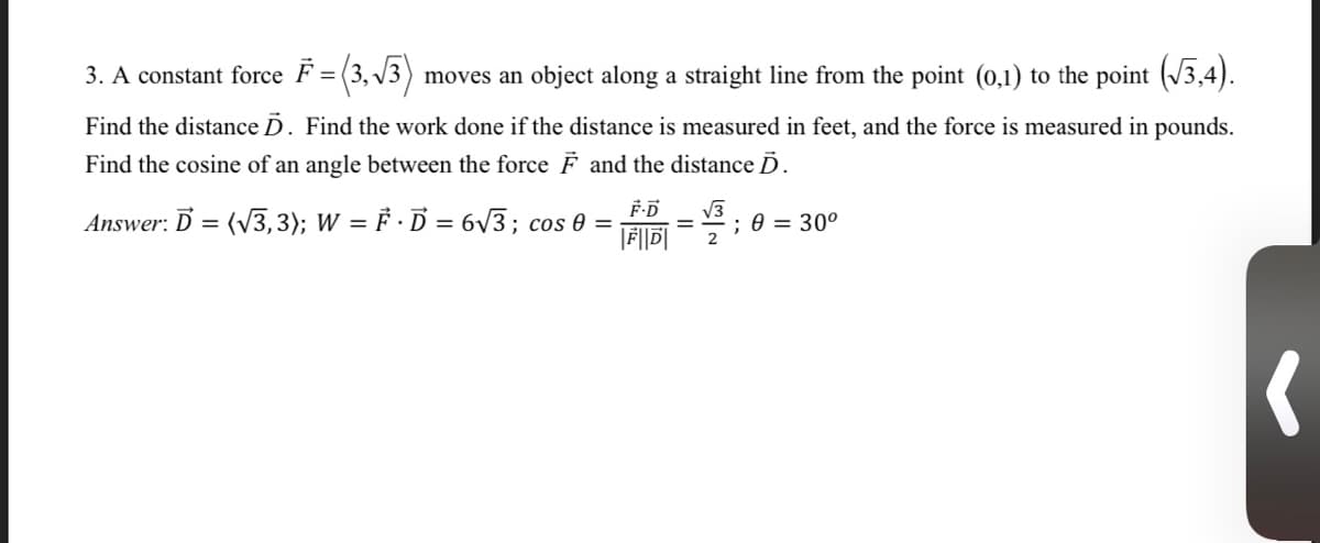 3. A constant force F = (3, V3)
moves an object along a straight line from the point (0,1) to the point (/3,4).
Find the distance D. Find the work done if the distance is measured in feet, and the force is measured in pounds.
Find the cosine of an angle between the force F and the distance D.
Answer: D = (V3,3); W = F · D = 6V3; cos 0 =
V3
; 0 = 30°
