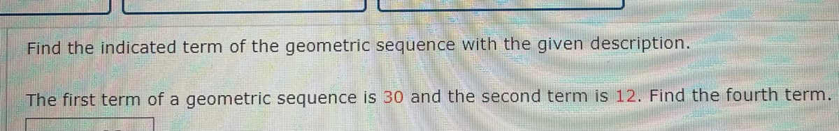 Find the indicated term of the geometric sequence with the given description.
The first term of a geometric sequence is 30 and the second term is 12. Find the fourth term.
