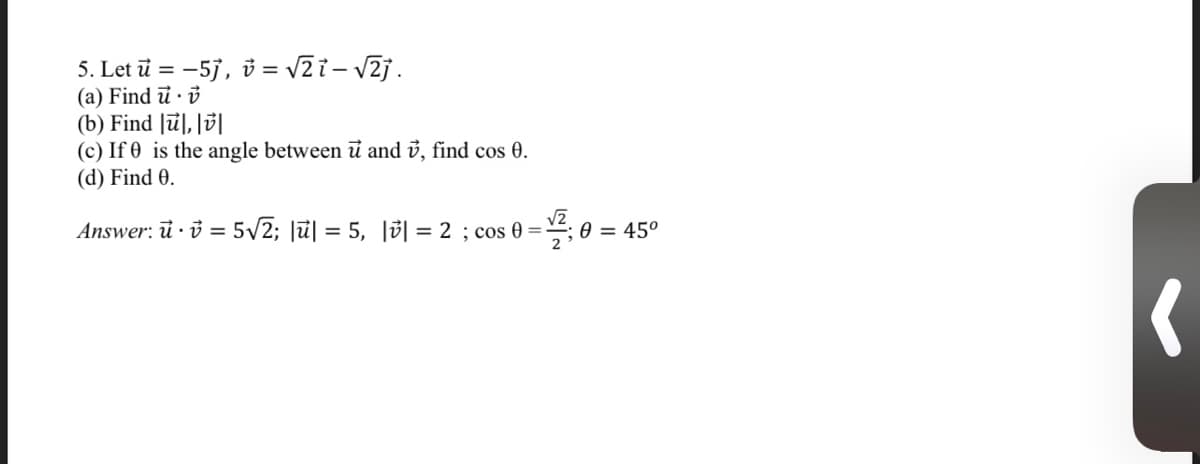 5. Let ū = -57, i = v2i - v2j.
(a) Find ū · ở
(b) Find |ū], ||
(c) If 0 is the angle betweenủ and ủ, find cos 0.
(d) Find 0.
Answer: ủ · ở = 5/2; Jū| = 5, |3| = 2 ; cos 0 =-
0 = 45°
