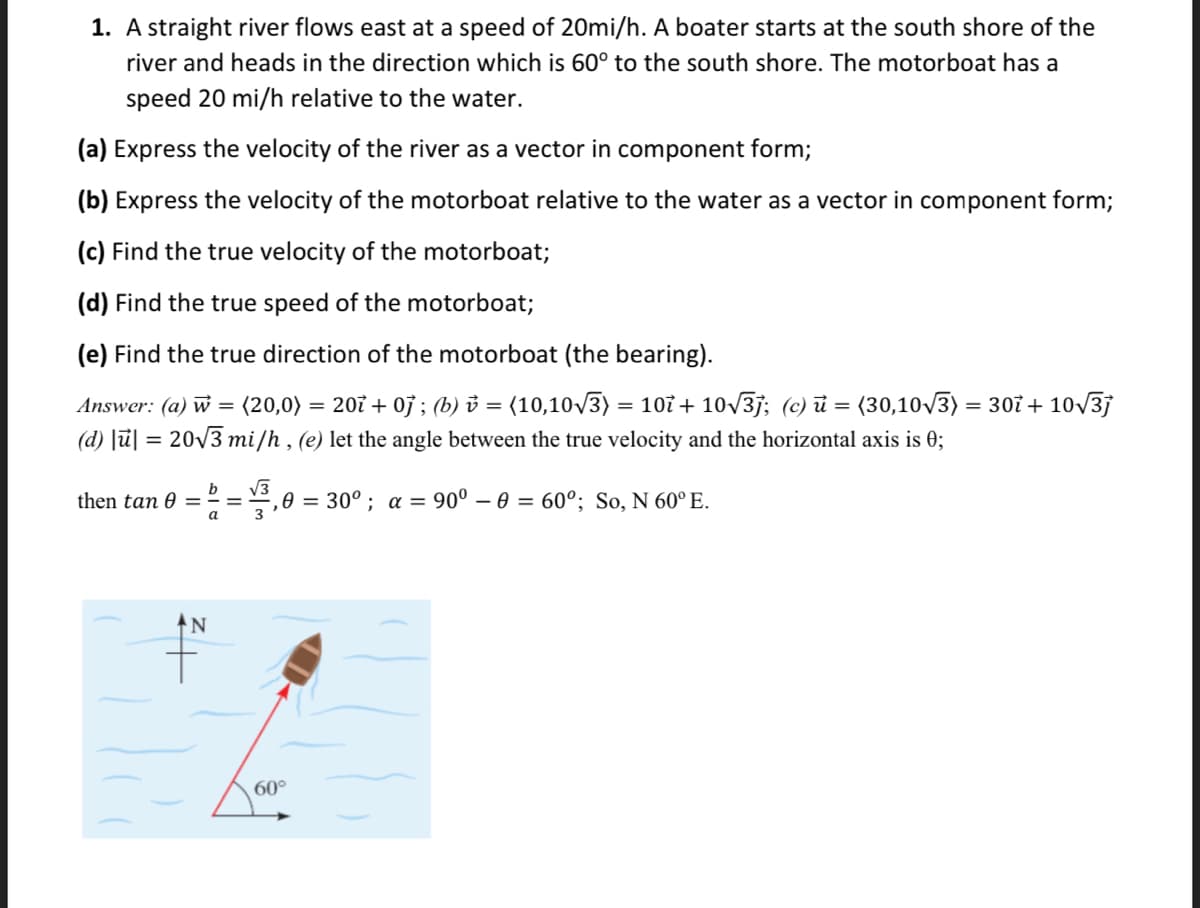 1. A straight river flows east at a speed of 20mi/h. A boater starts at the south shore of the
river and heads in the direction which is 60° to the south shore. The motorboat has a
speed 20 mi/h relative to the water.
(a) Express the velocity of the river as a vector in component form;
(b) Express the velocity of the motorboat relative to the water as a vector in component form;
(c) Find the true velocity of the motorboat;
(d) Find the true speed of the motorboat;
(e) Find the true direction of the motorboat (the bearing).
Answer: (a) w = (20,0) = 207 + 0j ; (b) ở = (10,10/3) = 107 + 10v3j; (c) ủ = (30,10V3) = 307 + 10/3j
(d) [ū] = 20V3 mi/h , (e) let the angle between the true velocity and the horizontal axis is 0;
b
then tan 0 =
V3
,0 = 30° ; a = 90° – 0 = 60°; So, N 60° E.
a
60°
