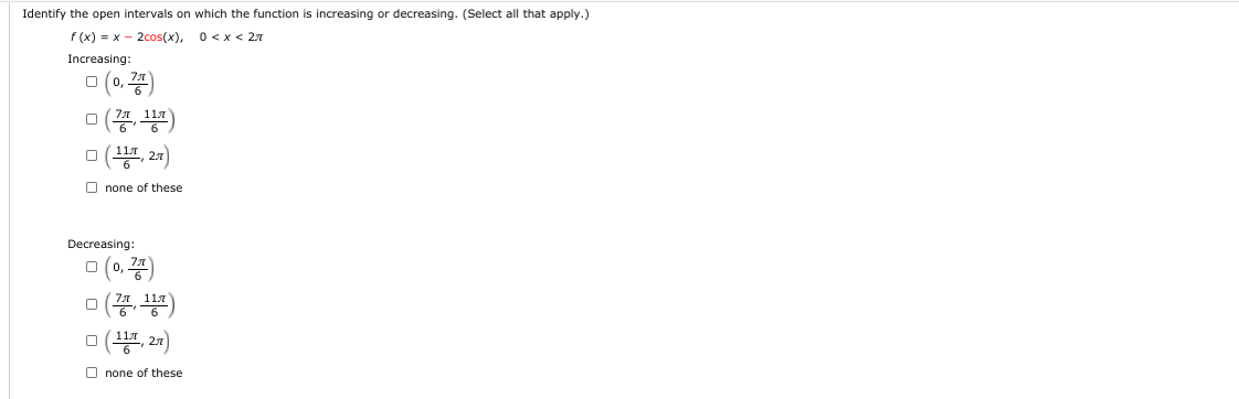 Identify the open intervals on which the function is increasing or decreasing. (Select all that apply.)
F (x) = x - 2cos(x), 0<x < 27
Increasing:
미 (0, 풍)
미 ( 20)
none of these
Decreasing:
미(0, 풍)
미 (풍
2.1)
none of these

