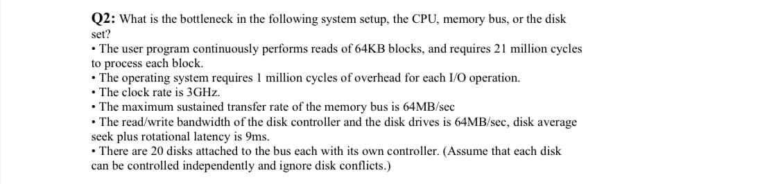 Q2: What is the bottleneck in the following system setup, the CPU, memory bus, or the disk
set?
• The user program continuously performs reads of 64KB blocks, and requires 21 million cycles
to process each block.
• The operating system requires 1 million cycles of overhead for each I/O operation.
• The clock rate is 3GHz.
• The maximum sustained transfer rate of the memory bus is 64MB/sec
• The read/write bandwidth of the disk controller and the disk drives is 64MB/sec, disk average
seek plus rotational latency is 9ms.
• There are 20 disks attached to the bus each with its own controller. (Assume that each disk
can be controlled independently and ignore disk conflicts.)