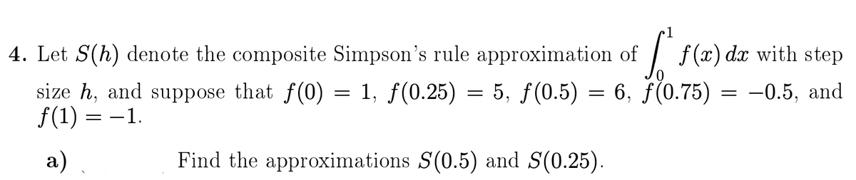 4. Let S(h) denote the composite Simpson's rule approximation of
| f(x) dx with step
size h, and suppose that f(0)
f(1) = -1.
= 1, f(0.25)
5, f(0.5) = 6, f(0.75)
-0.5, and
а)
Find the approximations S(0.5) and S(0.25).
