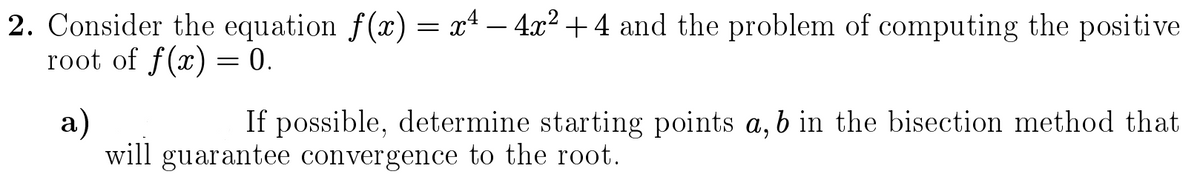 2. Consider the equation f(x) = x4 – 4x² + 4 and the problem of computing the positive
root of f(x) = 0.
-
If possible, determine starting points a, b in the bisection method that
a)
will guarantee convergence to the root.
