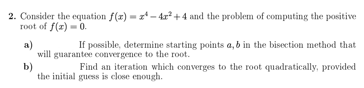 2. Consider the equation f(x) = xª – 4x² +4 and the problem of computing the positive
root of f(x) = 0.
а)
will guarantee convergence to the root.
b)
the initial guess is close enough.
If possible, determine starting points a, b in the bisection method that
Find an iteration which converges to the root quadratically, provided
