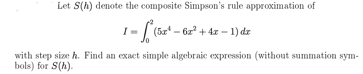 Let S(h) denote the composite Simpson's rule approximation of
= [² (5x²¹ - 6x²
I=
(5x¹6x² + 4x - 1) dx
with step size h. Find an exact simple algebraic expression (without summation sym-
bols) for S(h).