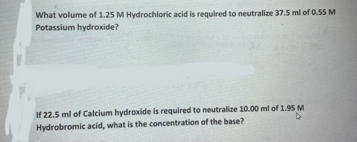What volume of 1.25 M Hydrochloric acid is required to neutralize 37.5 ml of 0.55 M
Potassium hydroxide?
If 22.5 ml of Calcium hydroxide is required to neutralize 10.00 ml of 1.95 M
Hydrobromic acid, what is the concentration of the base?
