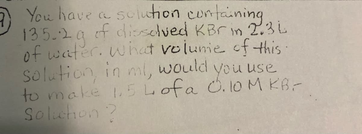 You have a sulution containing
135.2a f diselved KBrin 2.3L
of waiter. what volume of this:
Solution in ml, would
to make 5 Lofa O. 10 M KB-
Soluhon?
you use
