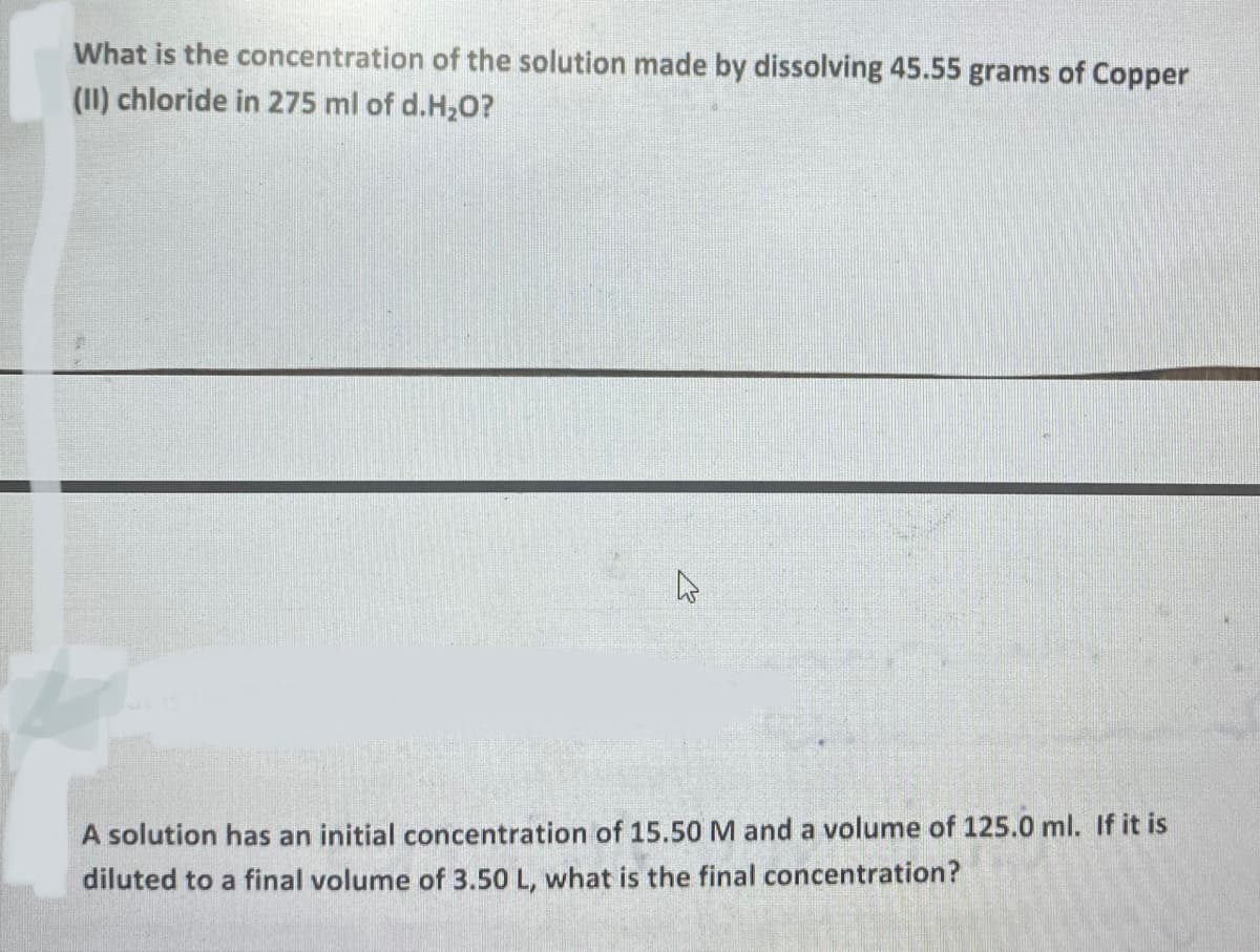 What is the concentration of the solution made by dissolving 45.55 grams of Copper
(1I) chloride in 275 ml of d.H20?
A solution has an initial concentration of 15.50 M and a volume of 125.0 ml. If it is
diluted to a final volume of 3.50 L, what is the final concentration?
