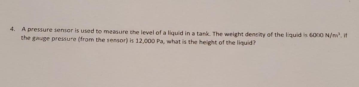 4. A pressure sensor is used to measure the level of a liquid in a tank. The weight density of the liquid is 6000 N/m. if
the gauge pressure (from the sensor) is 12,000 Pa, what is the height of the liquid?
