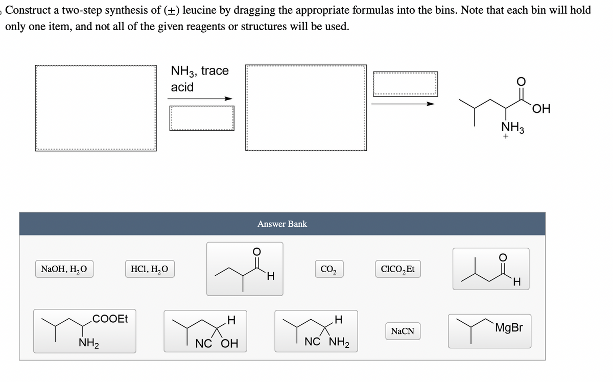 Construct a two-step synthesis of (±) leucine by dragging the appropriate formulas into the bins. Note that each bin will hold
only one item, and not all of the given reagents or structures will be used.
NH3, trace
acid
NaOH, H2O
HCl, H₂O
COOEt
NH2
Answer Bank
NH3
+
CO₂
CICO₂Et
H
H
H
H
NaCN
MgBr
NC OH
NC NH2
OH