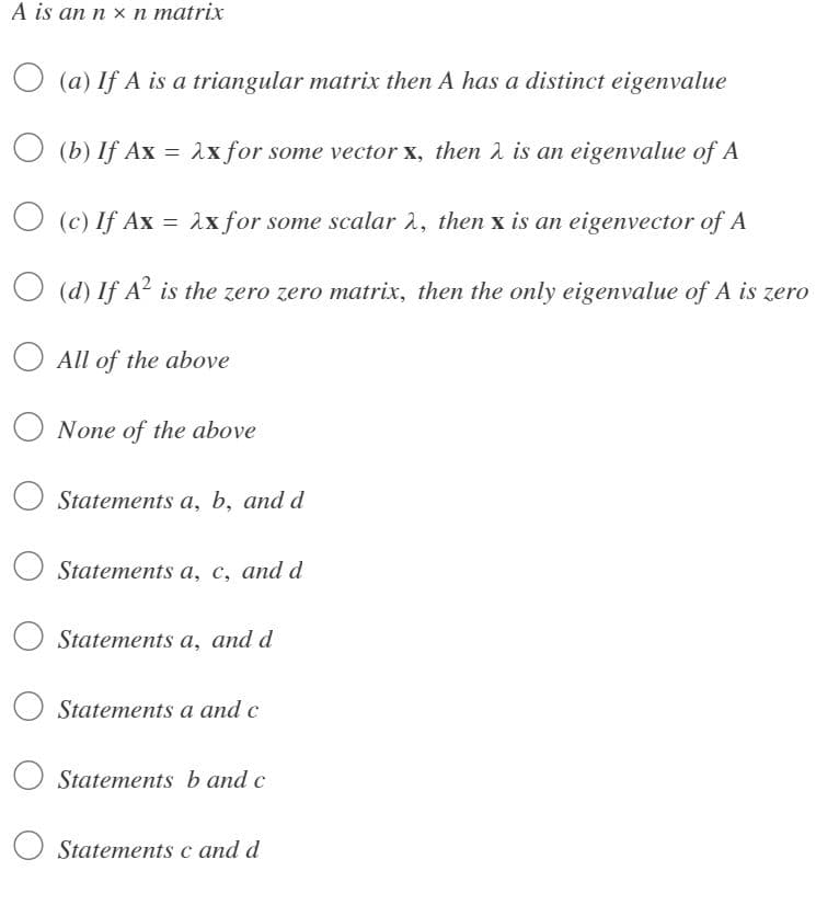 A is an n x n matrix
(a) If A is a triangular matrix then A has a distinct eigenvalue
(b) If Ax = 2x for some vector x, then λ is an eigenvalue of A
(c) If Ax
=
λx for some scalar 2, then x is an eigenvector of A
O
(d) If A² is the zero zero matrix, then the only eigenvalue of A is zero
All of the above
O None of the above
Statements a, b, and d
Statements a, c, and d
Statements a, and d
Statements a and c
Statements b and c
Statements c and d