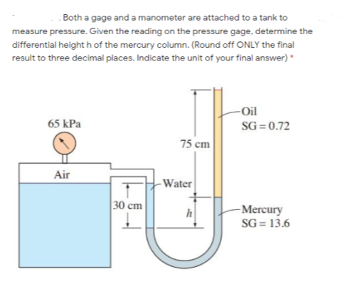 Both a gage and a manometer are attached to a tank to
measure pressure. Given the reading on the pressure gage, determine the
differential height h of the mercury column. (Round off ONLY the final
result to three decimal places. Indicate the unit of your final answer) *
-Oil
65 kPa
SG =0.72
75 cm
Air
- Water
30 cm
-Mercury
SG = 13.6
h

