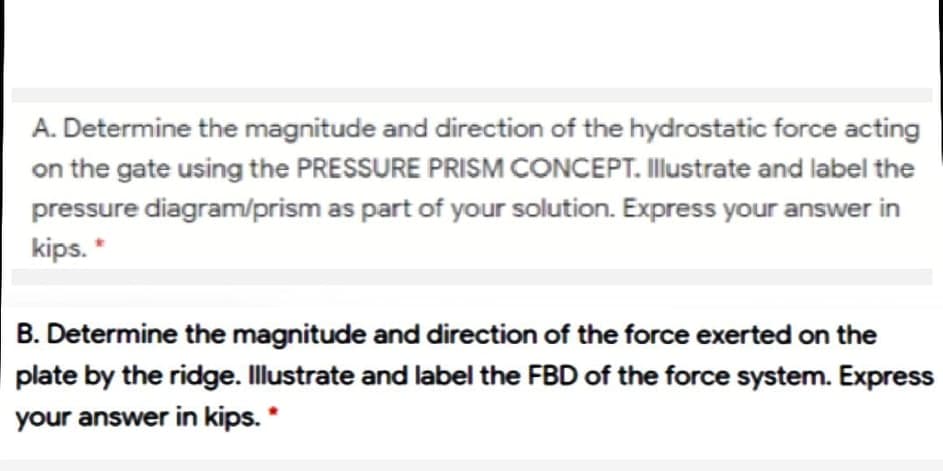 A. Determine the magnitude and direction of the hydrostatic force acting
on the gate using the PRESSURE PRISM CONCEPT. Illustrate and label the
pressure diagram/prism as part of your solution. Express your answer in
kips. *
B. Determine the magnitude and direction of the force exerted on the
plate by the ridge. Illustrate and label the FBD of the force system. Express
your answer in kips. *
