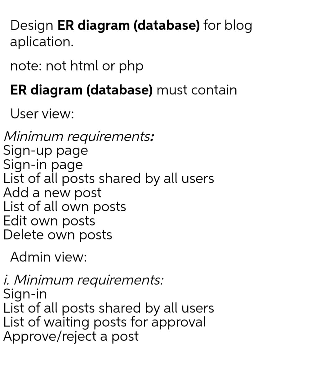 Design ER diagram (database) for blog
aplication.
note: not html or php
ER diagram (database) must contain
User view:
Minimum requirements:
Sign-up page
Sign-in page
List of all posts shared by all users
Add a new post
List of all own posts
Edit own posts
Delete own posts
Admin view:
i. Minimum requirements:
Sign-in
List of all posts shared by all users
List of waiting posts for approval
Approve/reject a post
