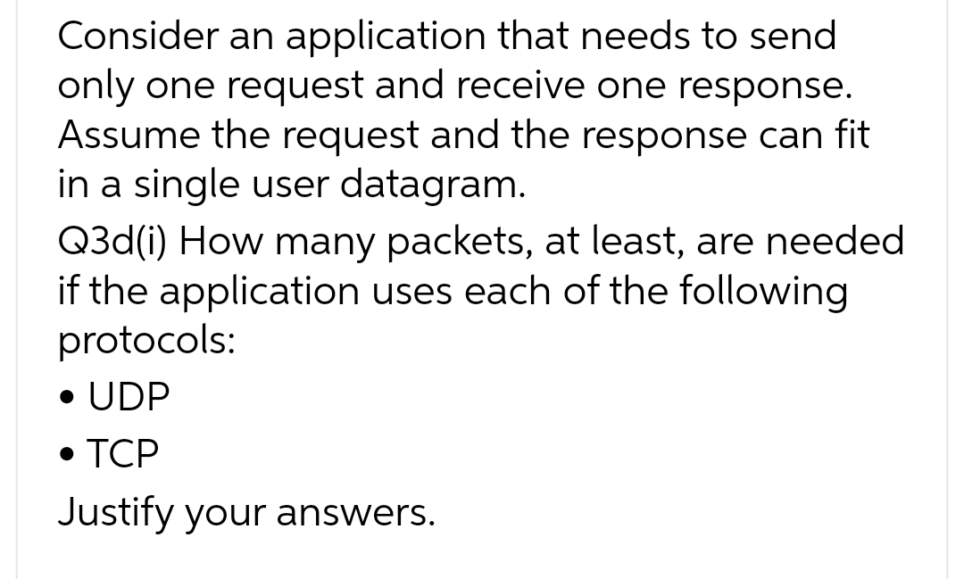 Consider an application that needs to send
only one request and receive one response.
Assume the request and the response can fit
in a single user datagram.
Q3d(i) How many packets, at least, are needed
if the application uses each of the following
protocols:
• UDP
• TCP
Justify your answers.