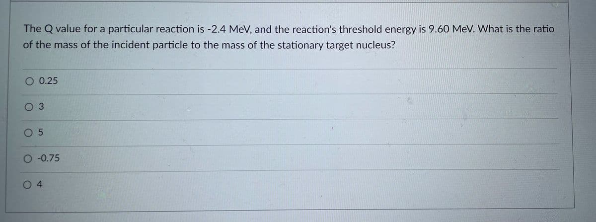 The Q value for a particular reaction is -2.4 MeV, and the reaction's threshold energy is 9.60 MeV. What is the ratio
of the mass of the incident particle to the mass of the stationary target nucleus?
O 0.25
0 3
O 5
O-0.75
O4

