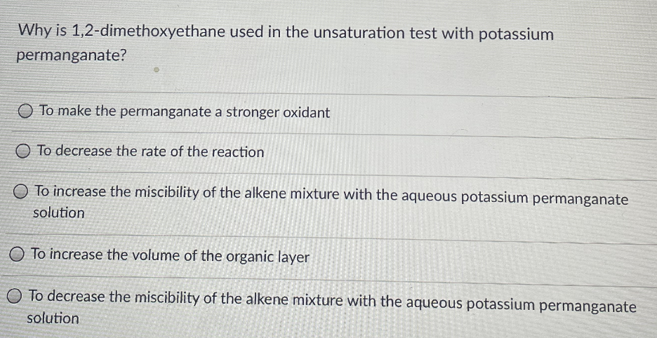 Why is 1,2-dimethoxyethane used in the unsaturation test with potassium
permanganate?
To make the permanganate a stronger oxidant
To decrease the rate of the reaction
To increase the miscibility of the alkene mixture with the aqueous potassium permanganate
solution
To increase the volume of the organic layer
To decrease the miscibility of the alkene mixture with the aqueous potassium permanganate
solution
