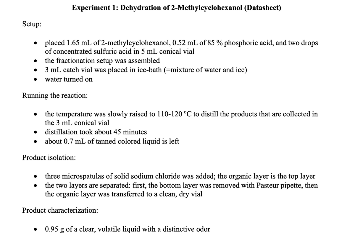 Experiment 1: Dehydration of 2-Methylcyclohexanol (Datasheet)
Setup:
• placed 1.65 mL of 2-methylcyclohexanol, 0.52 mL of 85 % phosphoric acid, and two drops
of concentrated sulfuric acid in 5 mL conical vial
the fractionation setup was assembled
• 3 mL catch vial was placed in ice-bath (=mixture of water and ice)
water turned on
Running the reaction:
the temperature was slowly raised to 110-120 °C to distill the products that are collected in
the 3 mL conical vial
distillation took about 45 minutes
about 0.7 mL of tanned colored liquid is left
Product isolation:
three microspatulas of solid sodium chloride was added; the organic layer is the top layer
the two layers are separated: first, the bottom layer was removed with Pasteur pipette, then
the organic layer was transferred to a clean, dry vial
Product characterization:
0.95 g of a clear, volatile liquid with a distinctive odor
