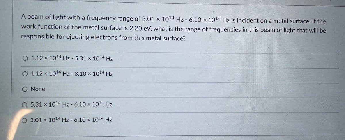 A beam of light with a frequency range of 3.01 × 1014 Hz - 6.10 x 1014 Hz is incident on a metal surface. If the
work function of the metal surface is 2.20 eV, what is the range of frequencies in this beam of light that will be
responsible for ejecting electrons from this metal surface?
O 1.12 x 1014 Hz - 5.31 × 1014 Hz
O 1.12 x 1014 Hz - 3.10 × 1014 Hz
%3D
O None
O 5.31 x 1014 Hz - 6.10 x 1014 Hz
O 3.01 x 1014 Hz - 6.10 × 1014 Hz
