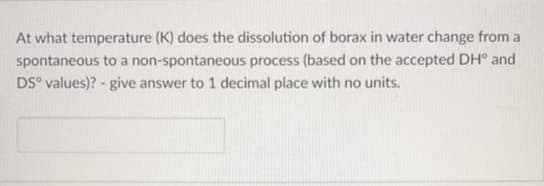 At what temperature (K) does the dissolution of borax in water change from a
spontaneous to a non-spontaneous process (based on the accepted DH° and
DS° values)? - give answer to 1 decimal place with no units.
