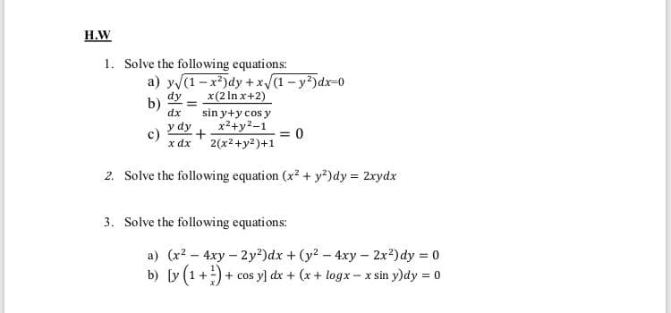 Н.W
1. Solve the following equations:
a) y (1-x*)dy +x(1- y²)dx-0
x(2 In x+2)
dy
b)
dx
sin y+y cos y
x2+y2-1
y dy
c)
x dx
= 0
2(x2+y2)+1
2. Solve the following equation (x2 + y?)dy = 2xydx
3. Solve the following equations:
a) (x2 - 4xy – 2y²)dx + (y2 - 4xy - 2x?) dy = 0
b) [y (1+:)-
+ cos y] dx + (x + logx - x sin y)dy = 0
