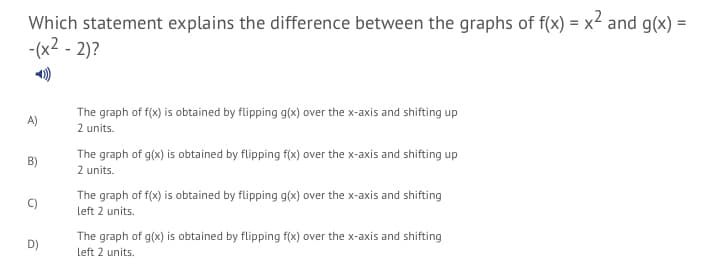 Which statement explains the difference between the graphs of f(x) = x² and g(x) =
-(x2 - 2)?
The graph of f(x) is obtained by flipping g(x) over the x-axis and shifting up
2 units.
A)
The graph of g(x) is obtained by flipping f(x) over the x-axis and shifting up
2 units.
B)
The graph of f(x) is obtained by flipping g(x) over the x-axis and shifting
left 2 units.
The graph of g(x) is obtained by flipping f(x) over the x-axis and shifting
D)
left 2 units.
