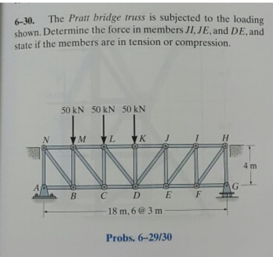 6-30.
The Pratt bridge truss is subjected to the loading
shown. Determine the force in members JI, JE, and DE, and
state if the members are in tension or compression.
50 kN 50 kN 50 kN
M
B
C
L
K
D E
18 m, 6 @3m
Probs. 6-29/30
F
H
