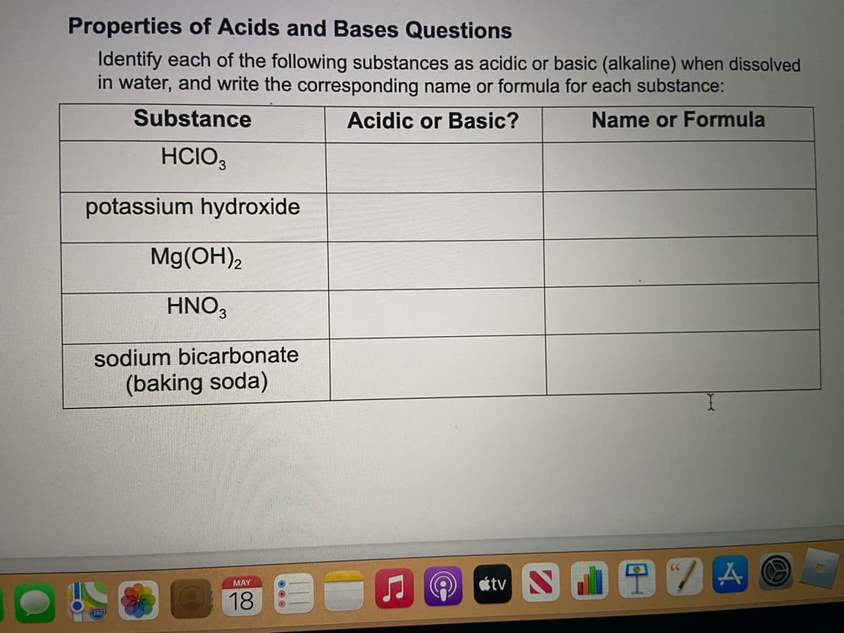 Properties of Acids and Bases Questions
Identify each of the following substances as acidic or basic (alkaline) when dissolved
in water, and write the corresponding name or formula for each substance:
Substance
Acidic or Basic?
Name or Formula
HCIO,
potassium hydroxide
Mg(OH),
HNO3
sodium bicarbonate
(baking soda)
étv N
MAY
18
