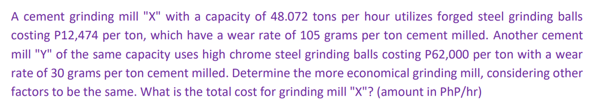 A cement grinding mill "X" with a capacity of 48.072 tons per hour utilizes forged steel grinding balls
costing P12,474 per ton, which have a wear rate of 105 grams per ton cement milled. Another cement
mill "Y" of the same capacity uses high chrome steel grinding balls costing P62,000 per ton with a wear
rate of 30 grams per ton cement milled. Determine the more economical grinding mill, considering other
factors to be the same. What is the total cost for grinding mill "X"? (amount in PhP/hr)