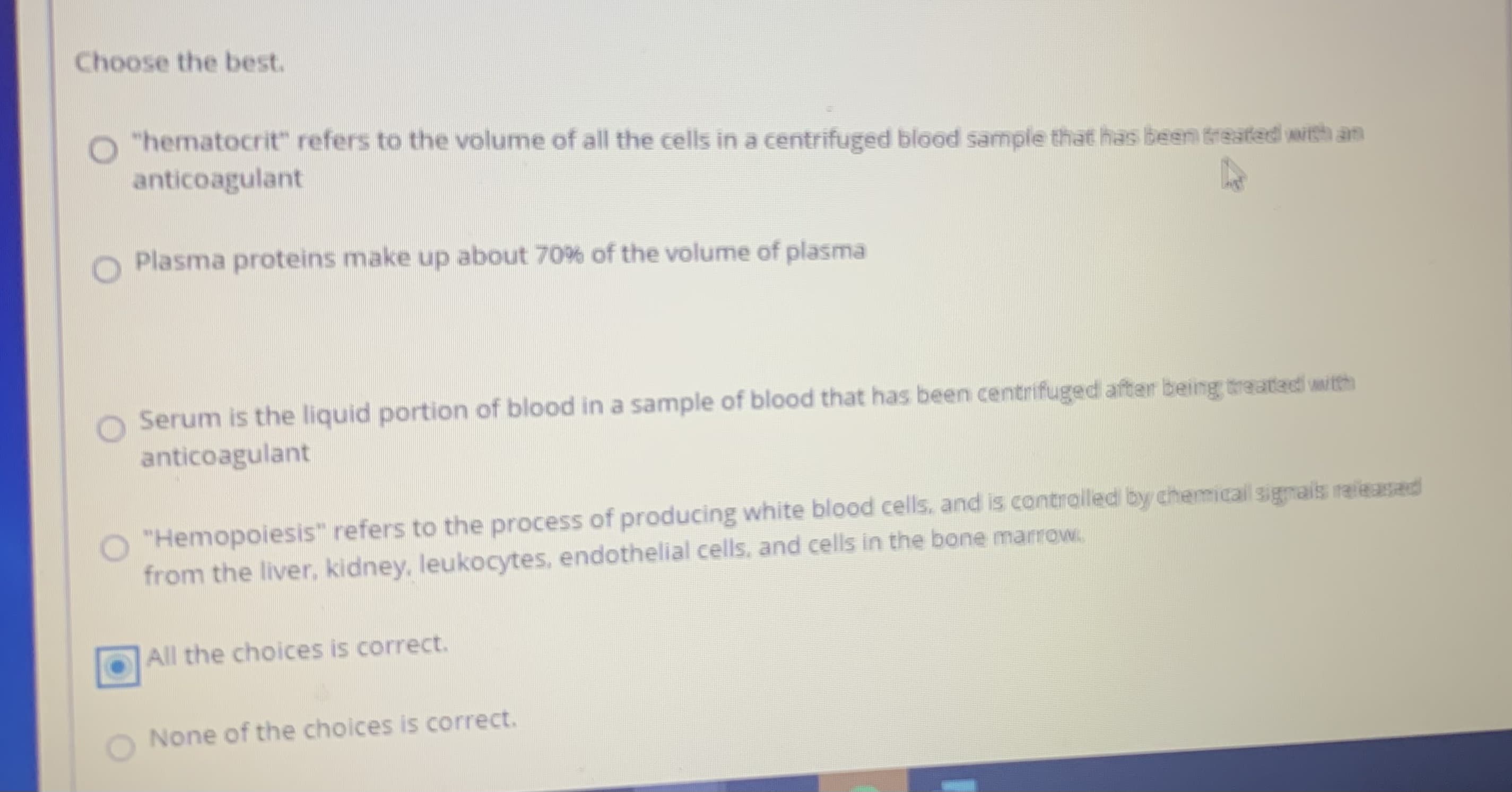 Choose the best.
"hematocrit" refers to the volume of all the cells in a centrifuged blood sample that has been treated with an
anticoagulant
Plasma proteins make up about 70% of the volume of plasma
Serum is the liquid portion of blood in a sample of blood that has been centrifuged after being treatad with
anticoagulant
"Hemopoiesis" refers to the process of producing white blood cells, and is controlled by chemical sigmais raieasad
from the liver, kidney, leukocytes, endothelial cells, and cells in the bone marrow,
All the choices is correct.
O None of the choices is correct.
