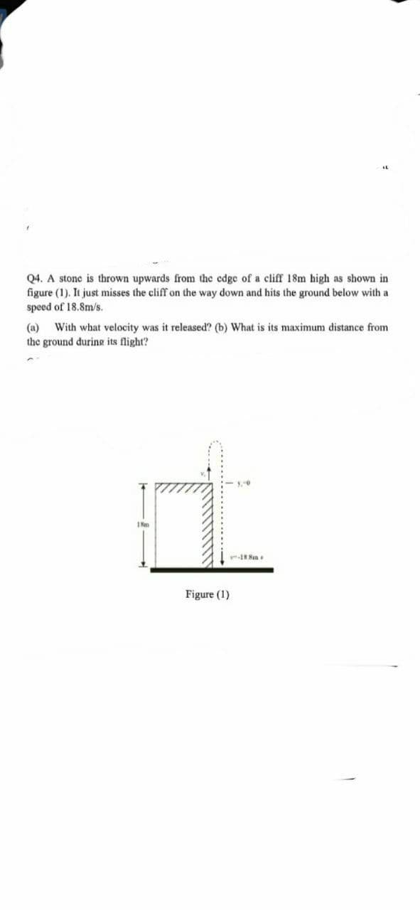 IL
Q4. A stone is thrown upwards from the edge of a cliff 18m high as shown in
figure (1). It just misses the cliff on the way down and hits the ground below with a
speed of 18.8m/s.
(a) With what velocity was it released? (b) What is its maximum distance from
the ground during its flight?
18m
-18.8m
Figure (1)