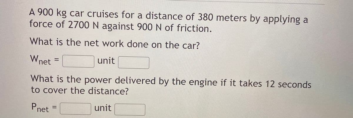 A 900 kg car cruises for a distance of 380 meters by applying a
force of 2700 N against 900 N of friction.
What is the net work done on the car?
Wnet
unit
%D
What is the power delivered by the engine if it takes 12 seconds
to cover the distance?
Pnet
unit
%3D

