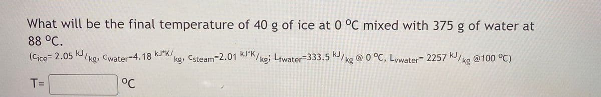 What will be the final temperature of 40 g of ice at 0 °C mixed with 375 g of water at
88 °C.
(Cice= 2.05 K/ kg, Cwater=4.18 KJ*K/
kJ
kg, Csteam-2.01 KJK/kg; Lfwater=333.5 K/kg @ 0 °C, Lywater= 2257 K/
kJ
kJ
@100 °C)
%3D
kg
T=
°C
