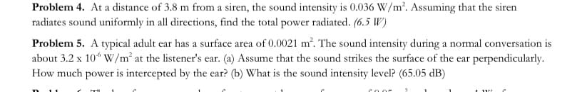 Problem 4. At a distance of 3.8 m from a siren, the sound intensity is 0.036 W/m². Assuming that the siren
radiates sound uniformly in all directions, find the total power radiated. (6.5 W)
Problem 5. A typical adult ear has a surface area of 0.0021 m². The sound intensity during a normal conversation is
about 3.2 x 10“ W/m² at the listener's ear. (a) Assume that the sound strikes the surface of the ear perpendicularly.
How much power is intercepted by the ear? (b) What is the sound intensity level? (65.05 dB)
COor
