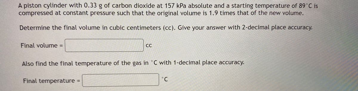 A piston cylinder with 0.33 g of carbon dioxide at 157 kPa absolute and a starting temperature of 89°C is
compressed at constant pressure such that the original volume is 1.9 times that of the new volume.
Determine the final volume in cubic centimeters (cc). Give your answer with 2-decimal place accuracy.
Final volume
CC
%3D
Also find the final temperature of the gas in °C with 1-decimal place accuracy.
Final temperature
%3D
