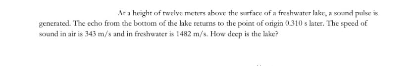 At a height of twelve meters above the surface of a freshwater lake, a sound pulse is
generated. The echo from the bottom of the lake returns to the point of origin 0.310 s later. The specd of
sound in air is 343 m/s and in freshwater is 1482 m/s. How deep is the lake?
