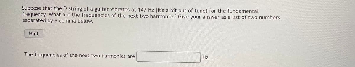 Suppose that the D string of a guitar vibrates at 147 Hz (it's a bit out of tune) for the fundamental
frequency. What are the frequencies of the next two harmonics? Give your answer as a list of two numbers,
separated by a comma below.
Hint
The frequencies of the next two harmonics are
Hz.
