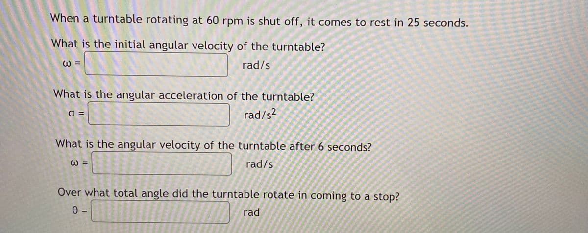When a turntable rotating at 60 rpm is shut off, it comes to rest in 25 seconds.
What is the initial angular velocity of the turntable?
W =
rad/s
What is the angular acceleration of the turntable?
a =
rad/s²
What is the angular velocity of the turntable after 6 seconds?
W =
rad/s
Over what total angle did the turntable rotate in coming to a stop?
rad
%3D
