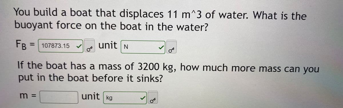 You build a boat that displaces 11 m^3 of water. What is the
buoyant force on the boat in the water?
unit N
FB =107873.15
If the boat has a mass of 3200 kg, how much more mass can you
put in the boat before it sinks?
unit kg
%3D
