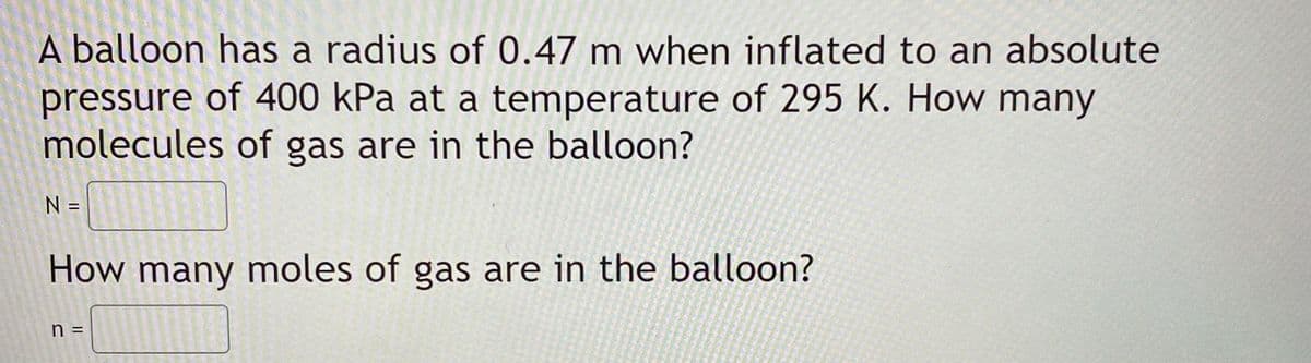 A balloon has a radius of 0.47 m when inflated to an absolute
pressure of 400 kPa at a temperature of 295 K. How many
molecules of gas are in the balloon?
N =
How many moles of gas are in the balloon?
n =

