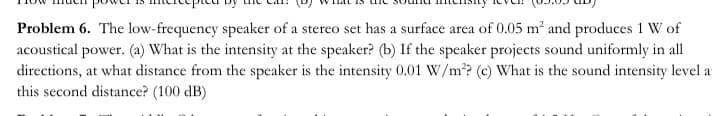 Problem 6. The low-frequency speaker of a stereo set has a surface area of 0.05 m² and produces 1 W of
acoustical power. (a) What is the intensity at the speaker? (b) If the speaker projects sound uniformly in all
directions, at what distance from the speaker is the intensity 0.01 W/m? (c) What is the sound intensity level a
this second distance? (100 dB)
