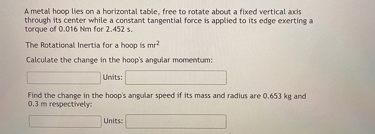 A metal hoop lies on a horizontal table, free to rotate about a fixed vertical axis
through its center while a constant tangential force is applied to its edge exerting a
torque of 0.016 Nm for 2.452 s.
The Rotational Inertia for a hoop is mr2
Calculate the change in the hoop's angular momentum:
Units:
Find the change in the hoop's angular speed if its mass and radius are 0.653 kg and
0.3 m respectively:
Units:
