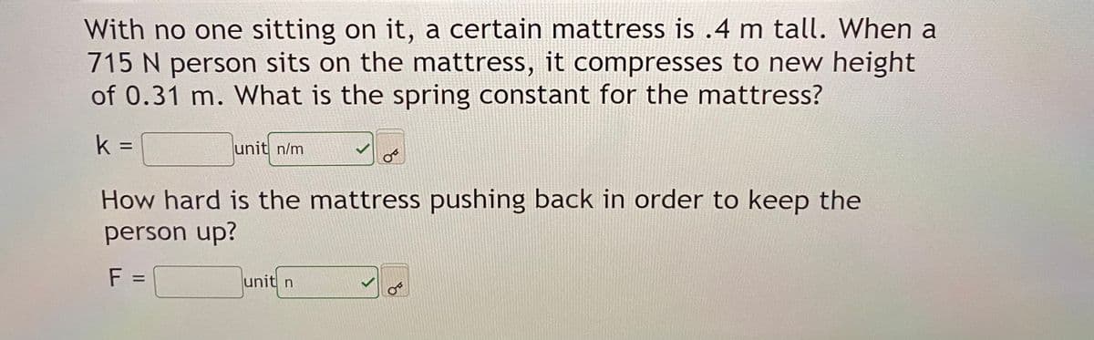 With no one sitting on it, a certain mattress is .4 m tall. When a
715 N person sits on the mattress, it compresses to new height
of 0.31 m. What is the spring constant for the mattress?
k =
unit n/m
How hard is the mattress pushing back in order to keep the
person up?
F =
unit n
%D
