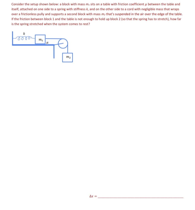 Consider the setup shown below: a block with mass m, sits on a table with friction coefficient u between the table and
itself, attached on one side to a spring with stiffness k, and on the other side to a cord with negligible mass that wraps
over a frictionless pully and supports a second block with mass m; that's suspended in the air over the edge of the table.
If the friction between block 1 and the table is not enough to hold up block 2 (so that the spring has to stretch), how far
is the spring stretched when the system comes to rest?
k
m1
m2
Ax =
