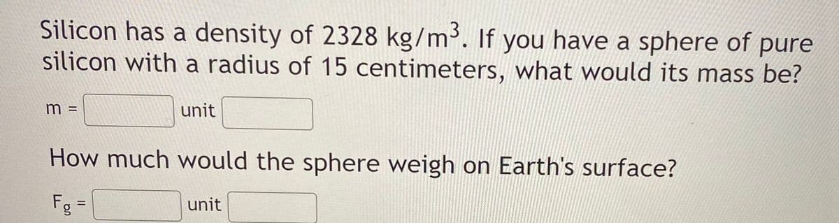 Silicon has a density of 2328 kg/m³. If you have a sphere of pure
silicon with a radius of 15 centimeters, what would its mass be?
unit
How much would the sphere weigh on Earth's surface?
Fg =
unit
